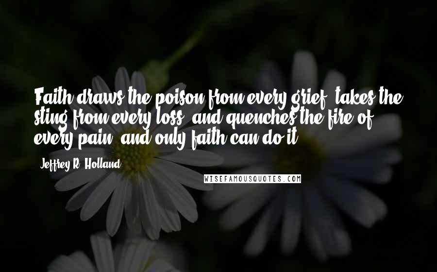 Jeffrey R. Holland quotes: Faith draws the poison from every grief, takes the sting from every loss, and quenches the fire of every pain, and only faith can do it.