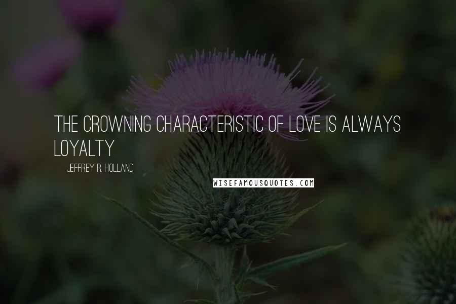 Jeffrey R. Holland quotes: The crowning characteristic of love is always loyalty