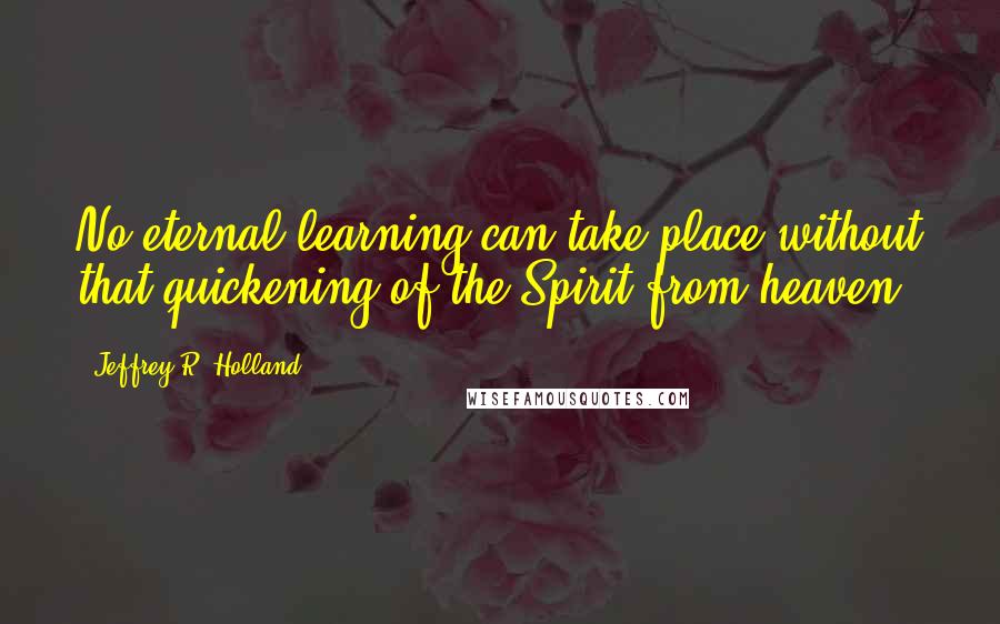 Jeffrey R. Holland quotes: No eternal learning can take place without that quickening of the Spirit from heaven.