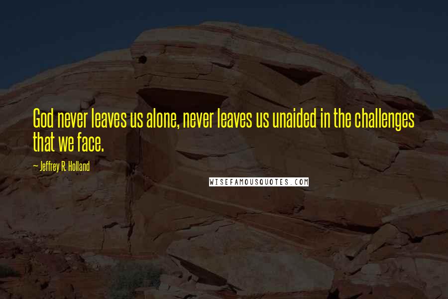Jeffrey R. Holland quotes: God never leaves us alone, never leaves us unaided in the challenges that we face.