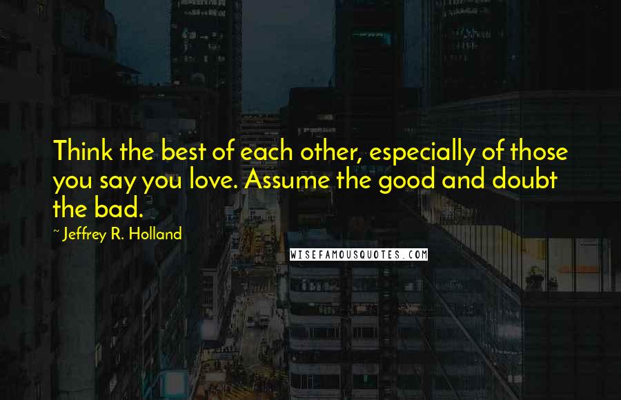Jeffrey R. Holland quotes: Think the best of each other, especially of those you say you love. Assume the good and doubt the bad.