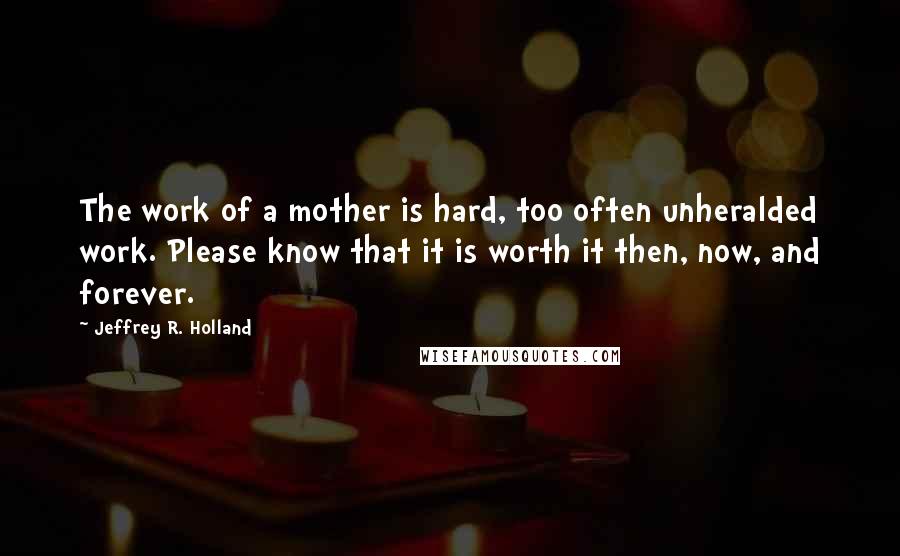 Jeffrey R. Holland quotes: The work of a mother is hard, too often unheralded work. Please know that it is worth it then, now, and forever.