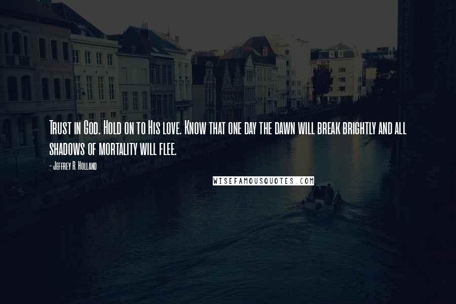 Jeffrey R. Holland quotes: Trust in God. Hold on to His love. Know that one day the dawn will break brightly and all shadows of mortality will flee.