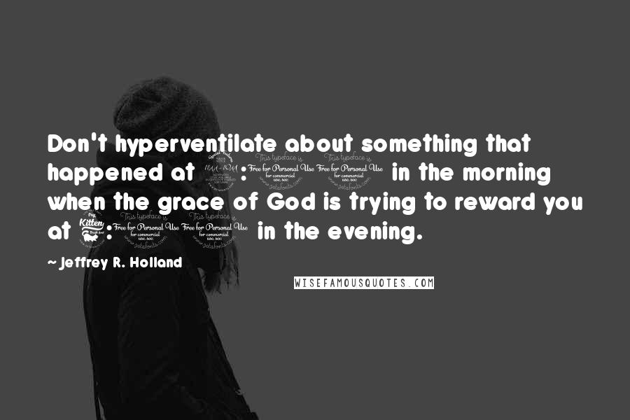 Jeffrey R. Holland quotes: Don't hyperventilate about something that happened at 9:00 in the morning when the grace of God is trying to reward you at 6:00 in the evening.