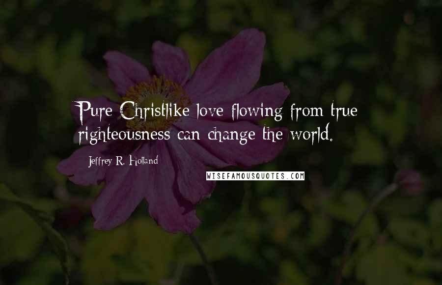 Jeffrey R. Holland quotes: Pure Christlike love flowing from true righteousness can change the world.