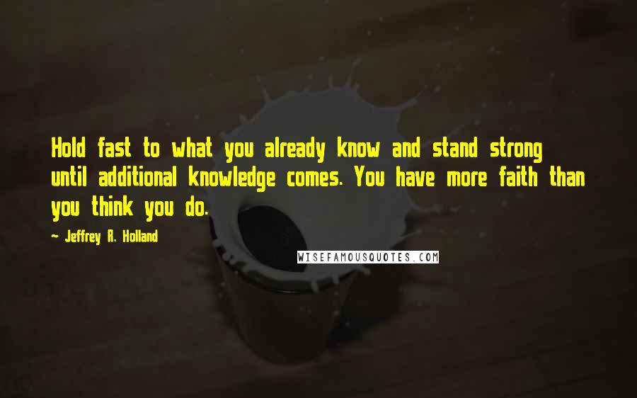 Jeffrey R. Holland quotes: Hold fast to what you already know and stand strong until additional knowledge comes. You have more faith than you think you do.