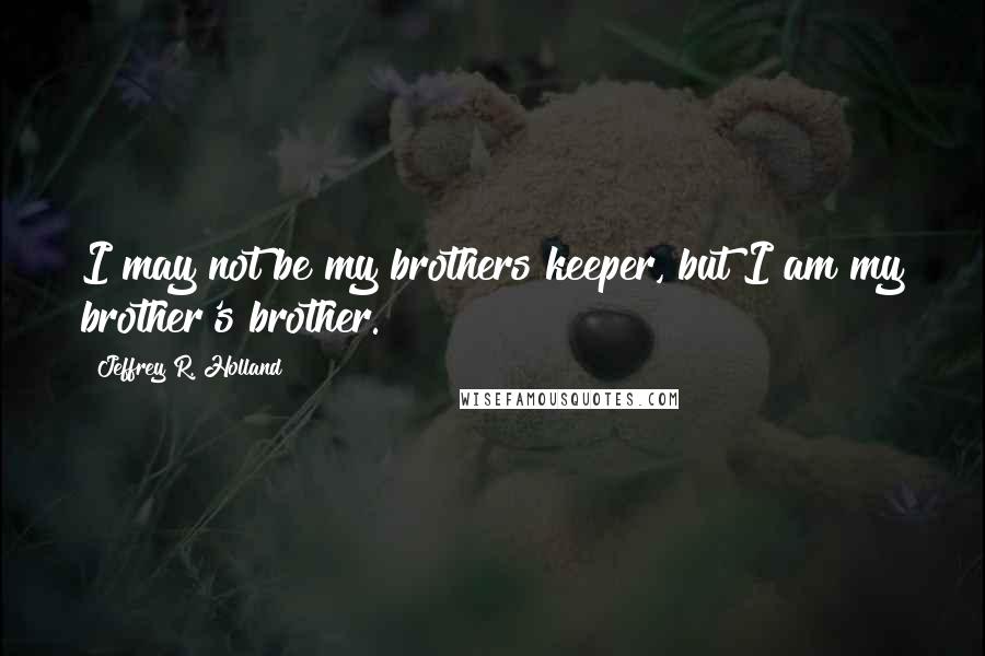 Jeffrey R. Holland quotes: I may not be my brothers keeper, but I am my brother's brother.