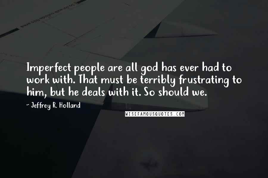 Jeffrey R. Holland quotes: Imperfect people are all god has ever had to work with. That must be terribly frustrating to him, but he deals with it. So should we.