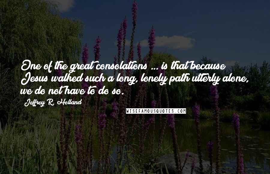 Jeffrey R. Holland quotes: One of the great consolations ... is that because Jesus walked such a long, lonely path utterly alone, we do not have to do so.