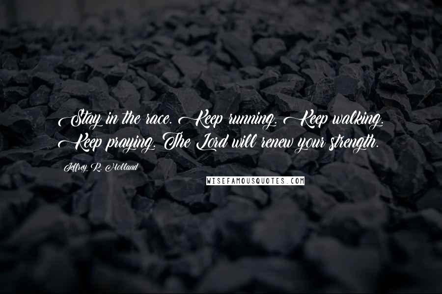 Jeffrey R. Holland quotes: Stay in the race. Keep running. Keep walking. Keep praying. The Lord will renew your strength.