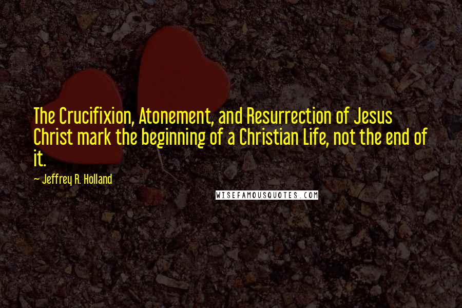 Jeffrey R. Holland quotes: The Crucifixion, Atonement, and Resurrection of Jesus Christ mark the beginning of a Christian Life, not the end of it.