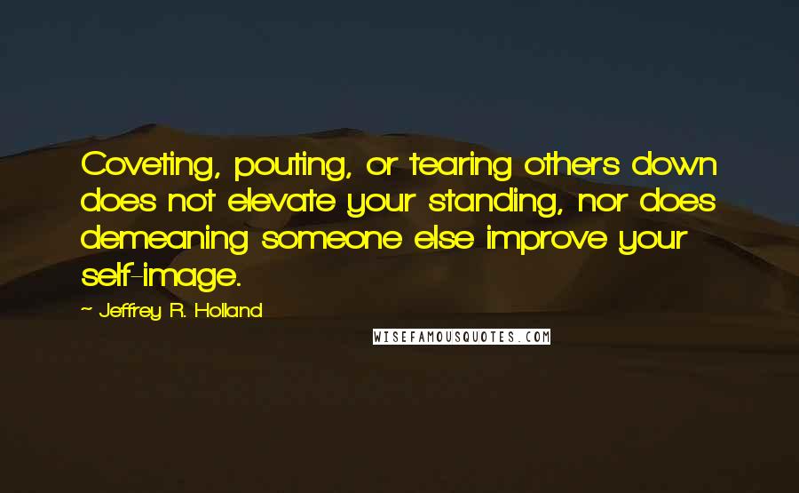 Jeffrey R. Holland quotes: Coveting, pouting, or tearing others down does not elevate your standing, nor does demeaning someone else improve your self-image.