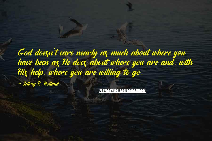 Jeffrey R. Holland quotes: God doesn't care nearly as much about where you have been as He does about where you are and, with His help, where you are willing to go.