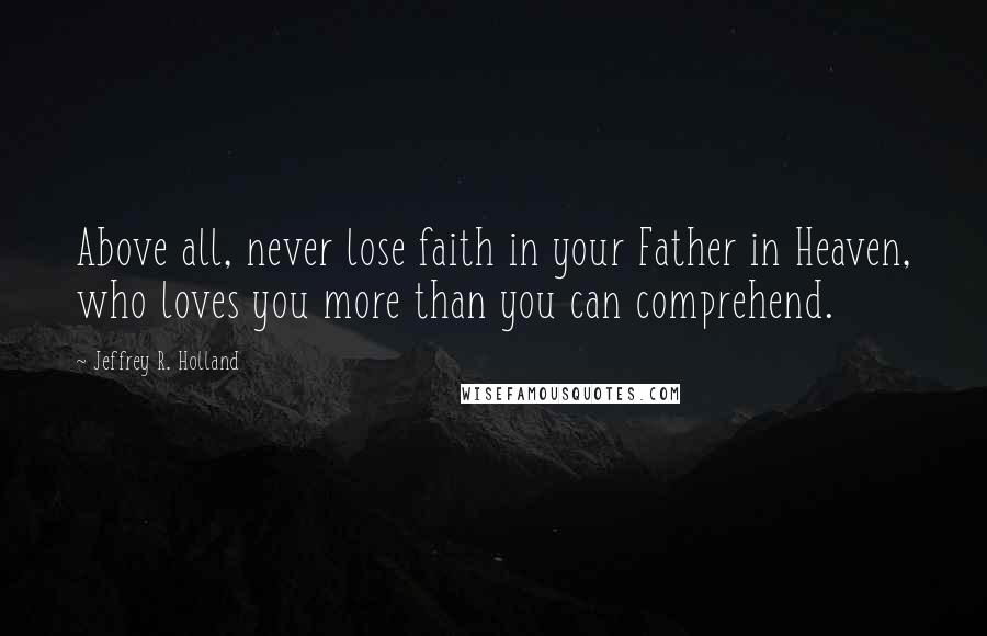 Jeffrey R. Holland quotes: Above all, never lose faith in your Father in Heaven, who loves you more than you can comprehend.