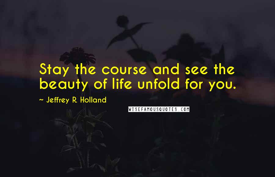 Jeffrey R. Holland quotes: Stay the course and see the beauty of life unfold for you.