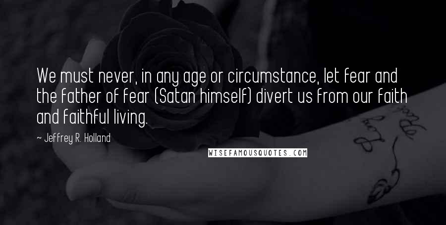 Jeffrey R. Holland quotes: We must never, in any age or circumstance, let fear and the father of fear (Satan himself) divert us from our faith and faithful living.