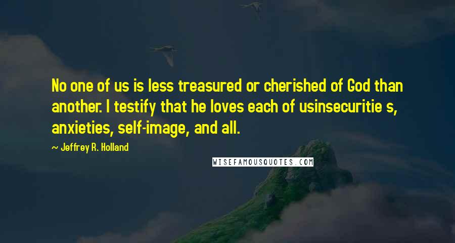 Jeffrey R. Holland quotes: No one of us is less treasured or cherished of God than another. I testify that he loves each of usinsecuritie s, anxieties, self-image, and all.