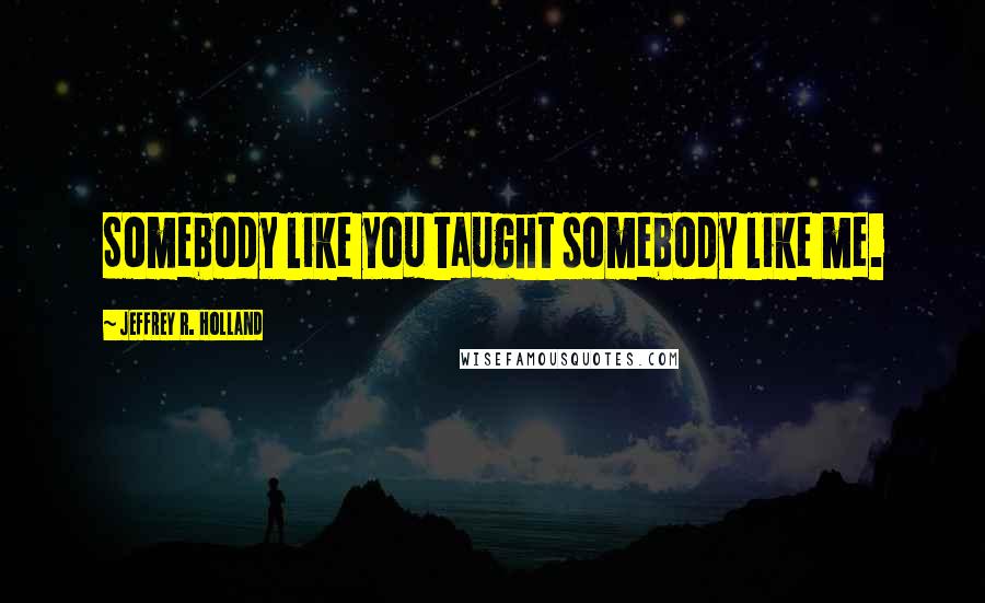 Jeffrey R. Holland quotes: Somebody like you taught somebody like me.