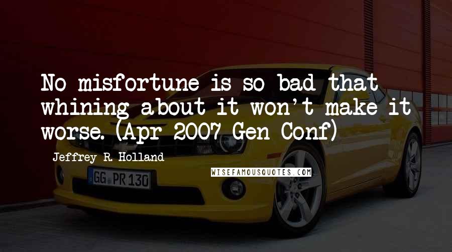 Jeffrey R. Holland quotes: No misfortune is so bad that whining about it won't make it worse. (Apr 2007 Gen Conf)