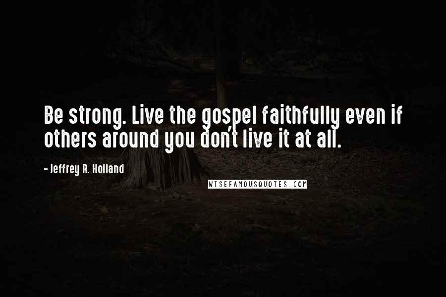 Jeffrey R. Holland quotes: Be strong. Live the gospel faithfully even if others around you don't live it at all.