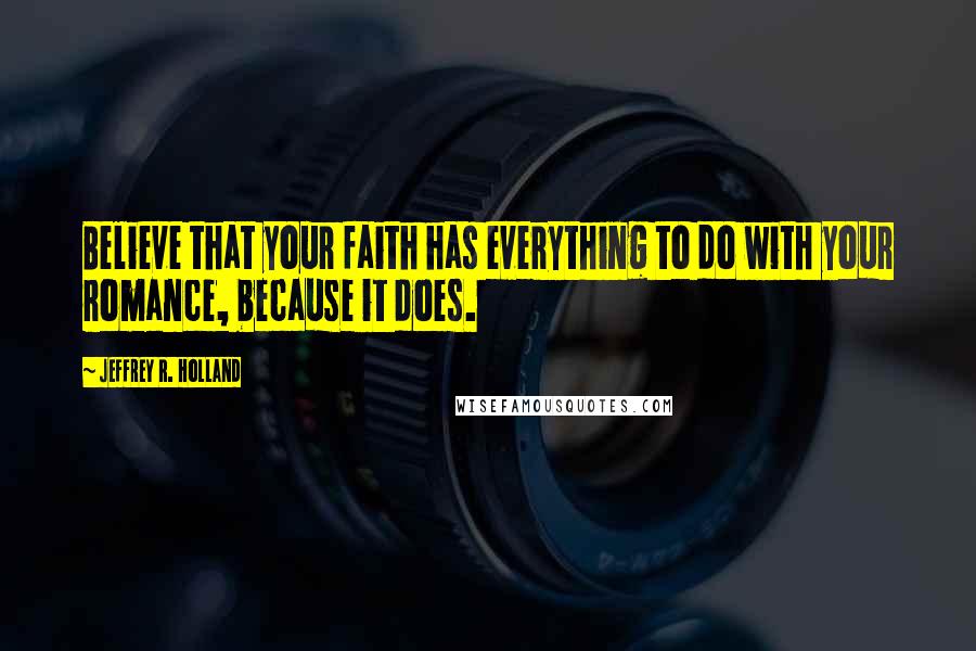 Jeffrey R. Holland quotes: Believe that your faith has everything to do with your romance, because it does.