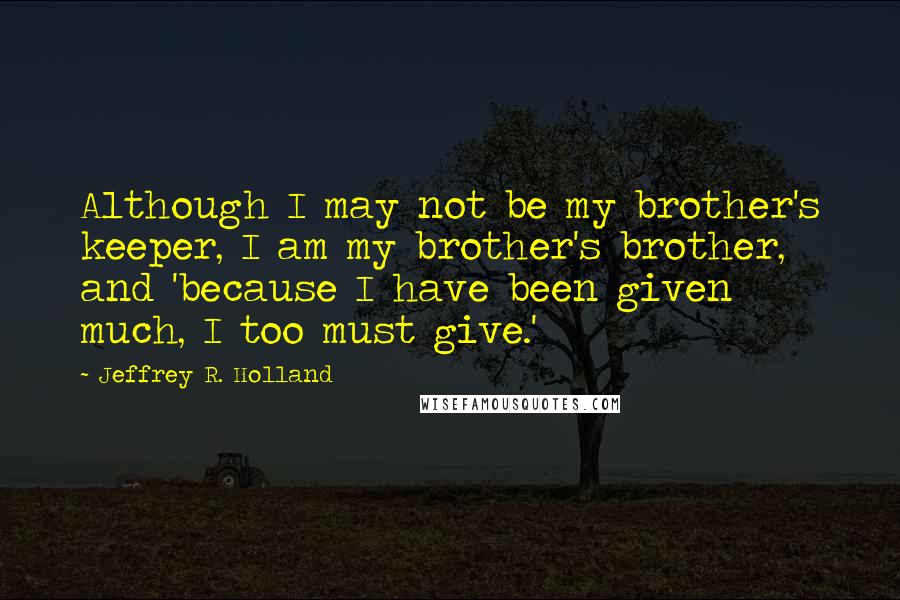 Jeffrey R. Holland quotes: Although I may not be my brother's keeper, I am my brother's brother, and 'because I have been given much, I too must give.'