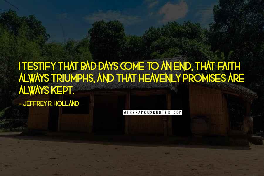 Jeffrey R. Holland quotes: I testify that bad days come to an end, that faith always triumphs, and that heavenly promises are always kept.