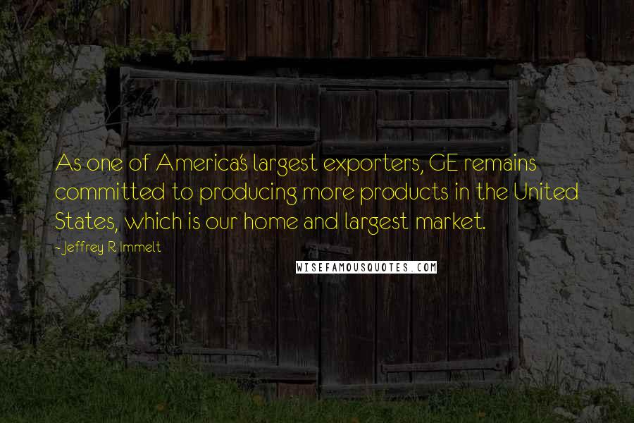 Jeffrey R. Immelt quotes: As one of America's largest exporters, GE remains committed to producing more products in the United States, which is our home and largest market. Jeffrey R. Immelt quotes: As one of America's largest exporters, GE remains committed to producing more products in the United States, which is our home and largest market.