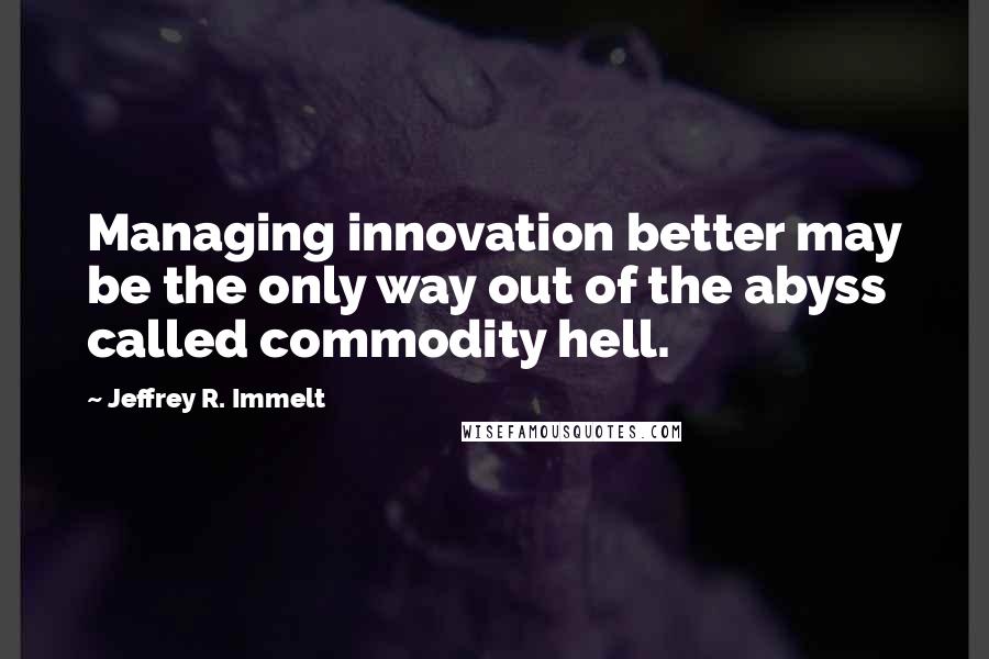 Jeffrey R. Immelt quotes: Managing innovation better may be the only way out of the abyss called commodity hell.