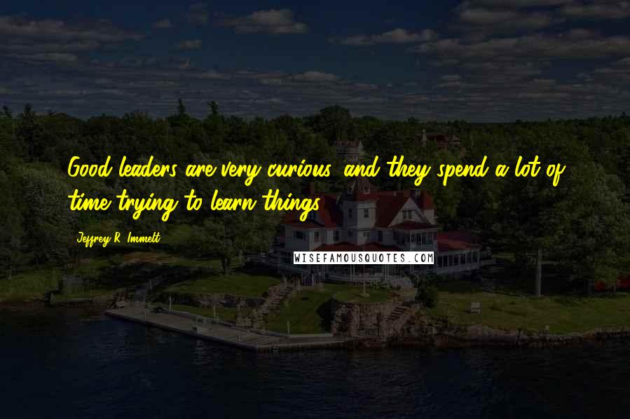 Jeffrey R. Immelt quotes: Good leaders are very curious, and they spend a lot of time trying to learn things.
