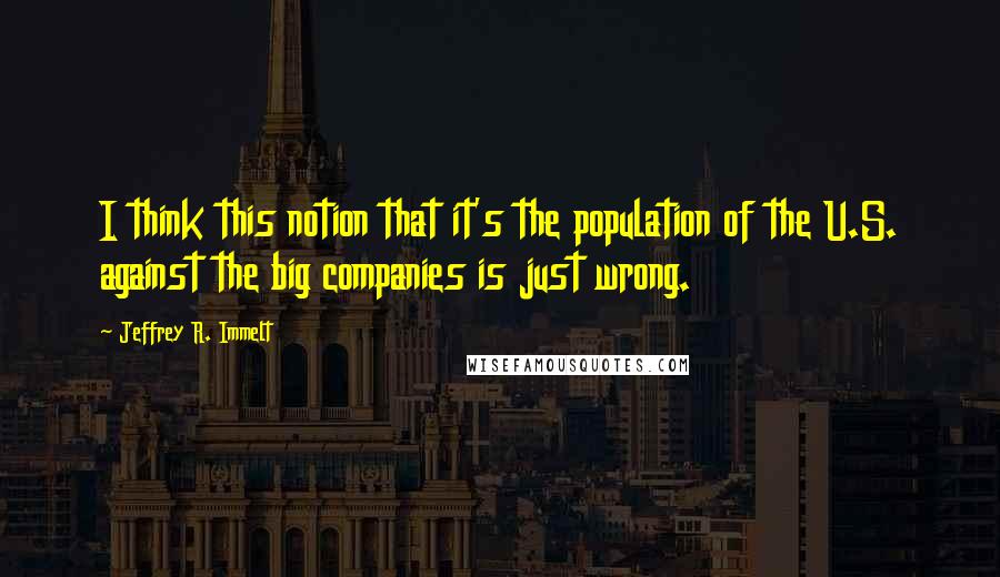 Jeffrey R. Immelt quotes: I think this notion that it's the population of the U.S. against the big companies is just wrong.