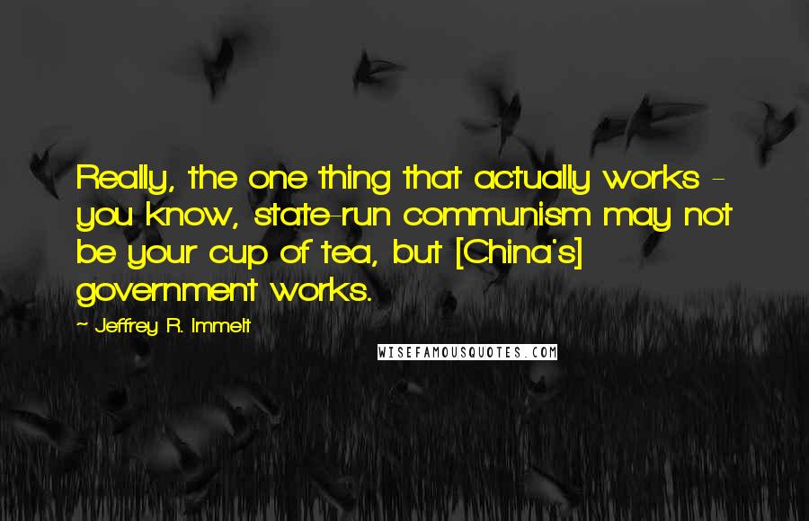 Jeffrey R. Immelt quotes: Really, the one thing that actually works - you know, state-run communism may not be your cup of tea, but [China's] government works.