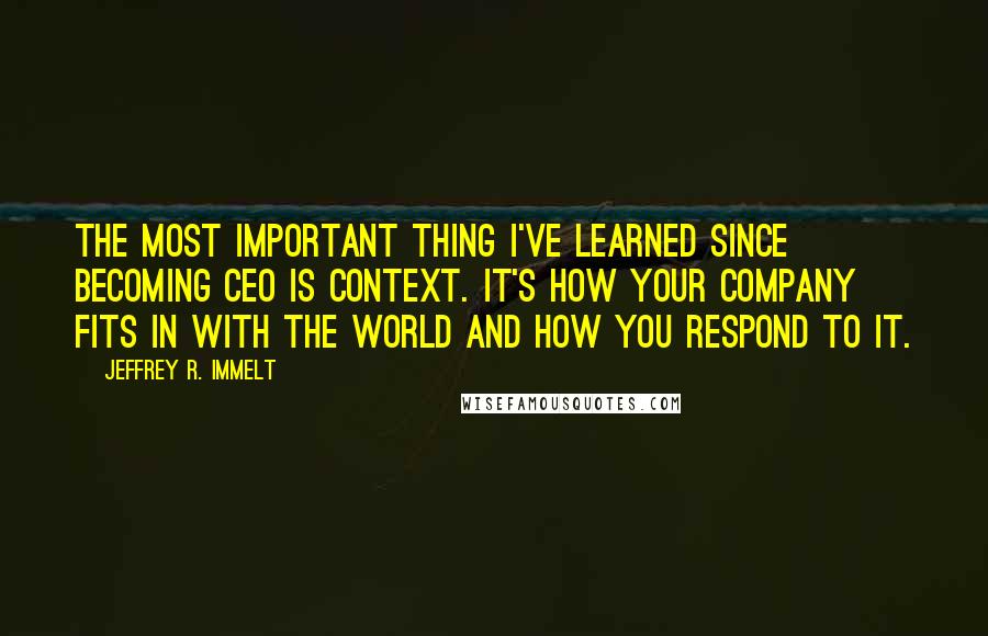Jeffrey R. Immelt quotes: The most important thing I've learned since becoming CEO is context. It's how your company fits in with the world and how you respond to it. Jeffrey R. Immelt quotes: The most important thing I've learned since becoming CEO is context. It's how your company fits in with the world and how you respond to it.