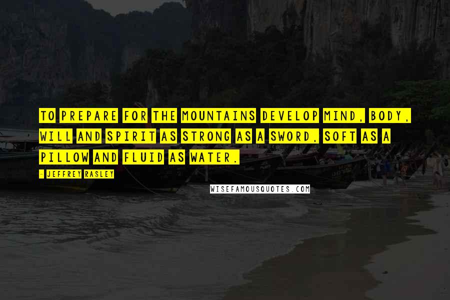 Jeffrey Rasley quotes: To prepare for the mountains develop mind, body, will and spirit as strong as a sword, soft as a pillow and fluid as water.