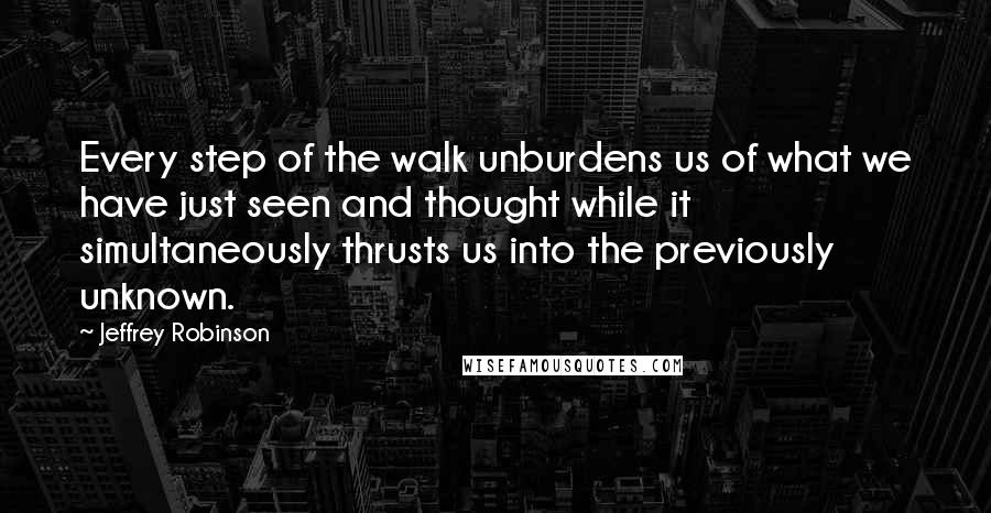 Jeffrey Robinson quotes: Every step of the walk unburdens us of what we have just seen and thought while it simultaneously thrusts us into the previously unknown. Jeffrey Robinson quotes: Every step of the walk unburdens us of what we have just seen and thought while it simultaneously thrusts us into the previously unknown.