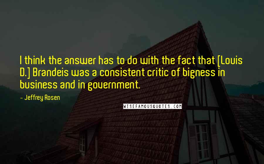 Jeffrey Rosen quotes: I think the answer has to do with the fact that [Louis D.] Brandeis was a consistent critic of bigness in business and in government.