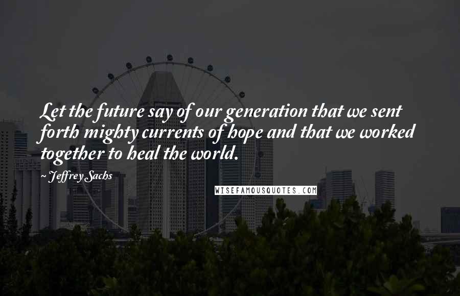 Jeffrey Sachs quotes: Let the future say of our generation that we sent forth mighty currents of hope and that we worked together to heal the world.