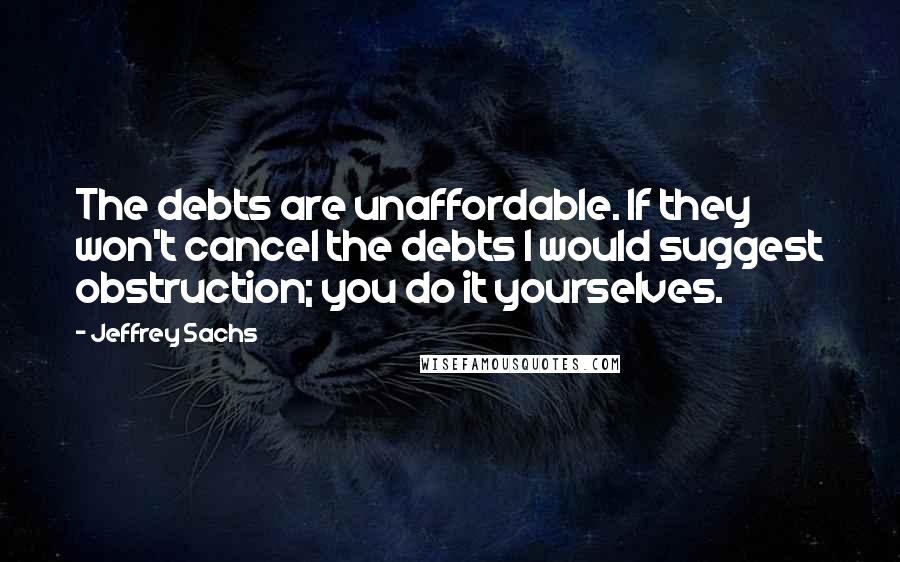 Jeffrey Sachs quotes: The debts are unaffordable. If they won't cancel the debts I would suggest obstruction; you do it yourselves.