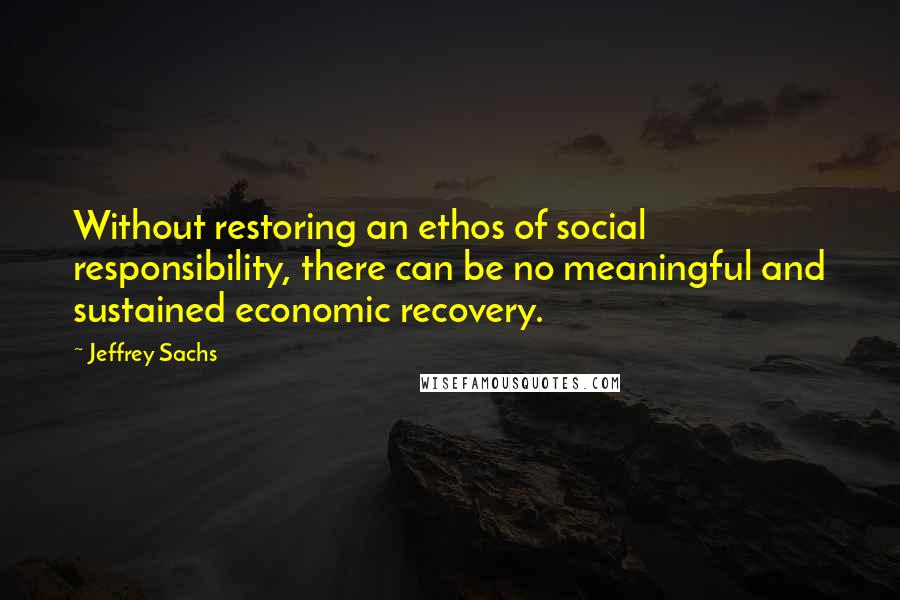 Jeffrey Sachs quotes: Without restoring an ethos of social responsibility, there can be no meaningful and sustained economic recovery.