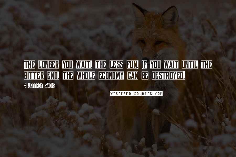 Jeffrey Sachs quotes: The longer you wait, the less fun. If you wait until the bitter end, the whole economy can be destroyed.