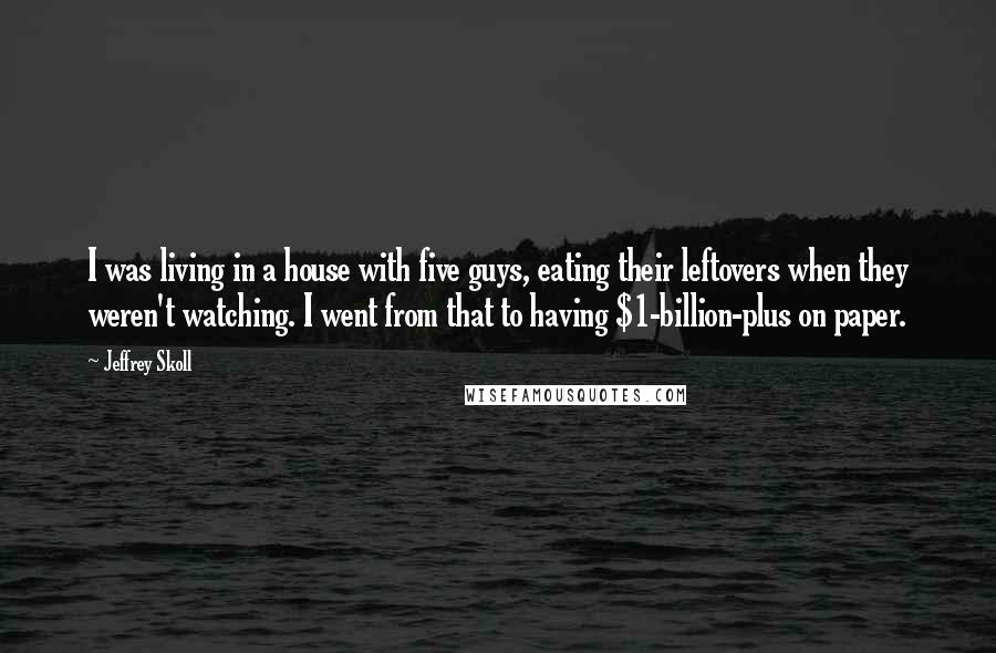 Jeffrey Skoll quotes: I was living in a house with five guys, eating their leftovers when they weren't watching. I went from that to having $1-billion-plus on paper.