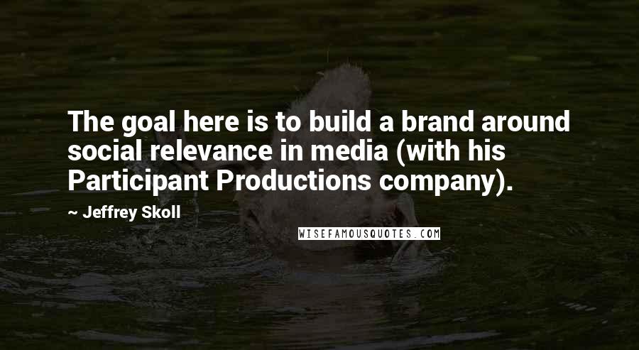 Jeffrey Skoll quotes: The goal here is to build a brand around social relevance in media (with his Participant Productions company). Jeffrey Skoll quotes: The goal here is to build a brand around social relevance in media (with his Participant Productions company).
