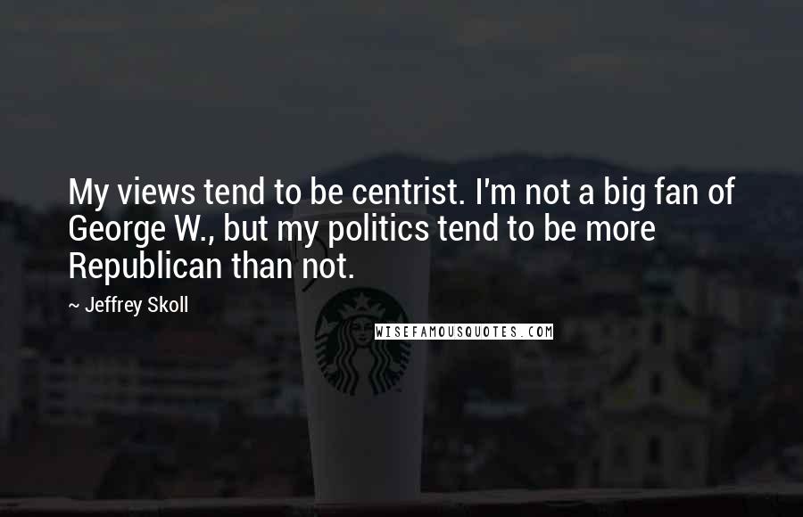 Jeffrey Skoll quotes: My views tend to be centrist. I'm not a big fan of George W., but my politics tend to be more Republican than not. Jeffrey Skoll quotes: My views tend to be centrist. I'm not a big fan of George W., but my politics tend to be more Republican than not.