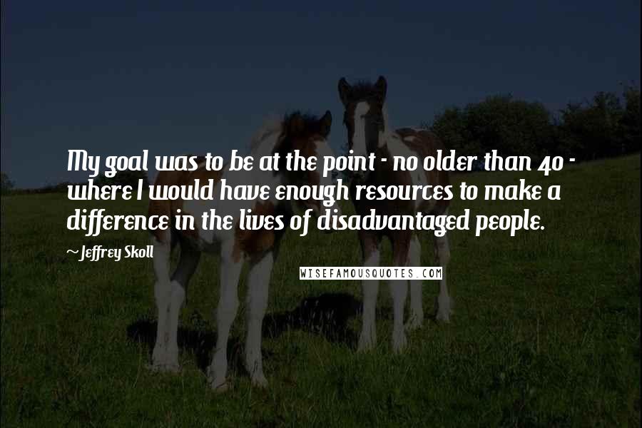 Jeffrey Skoll quotes: My goal was to be at the point - no older than 40 - where I would have enough resources to make a difference in the lives of disadvantaged people. Jeffrey Skoll quotes: My goal was to be at the point - no older than 40 - where I would have enough resources to make a difference in the lives of disadvantaged people.