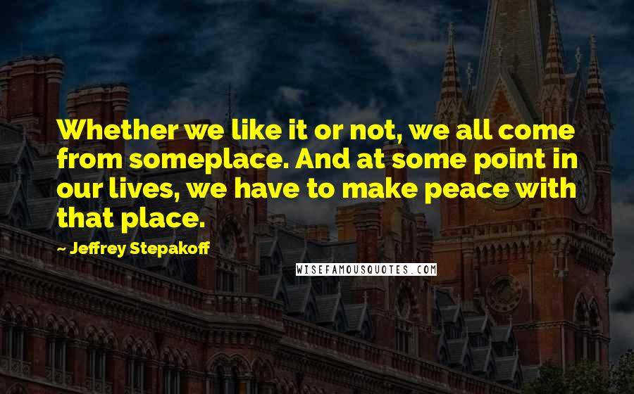 Jeffrey Stepakoff quotes: Whether we like it or not, we all come from someplace. And at some point in our lives, we have to make peace with that place.