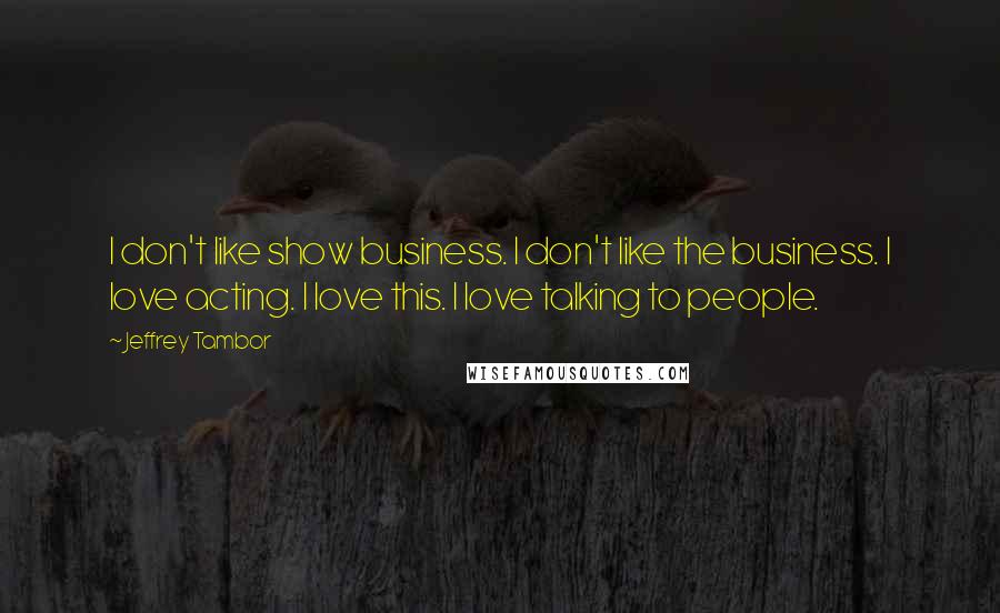 Jeffrey Tambor quotes: I don't like show business. I don't like the business. I love acting. I love this. I love talking to people.