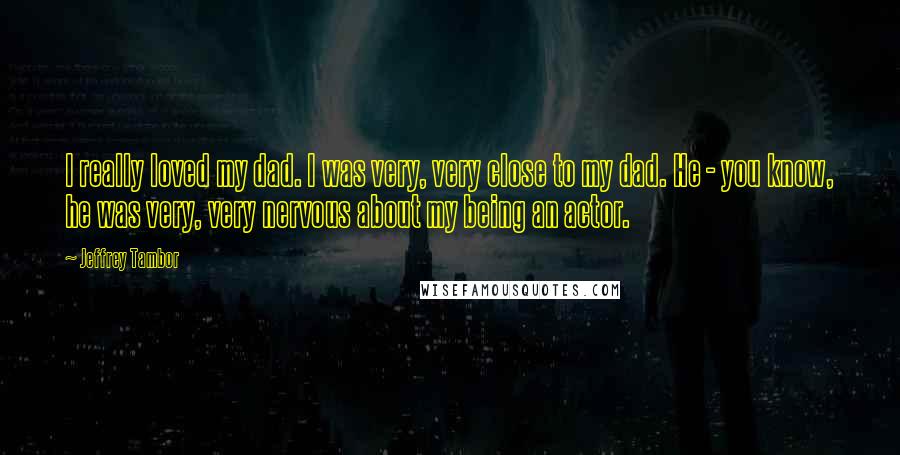 Jeffrey Tambor quotes: I really loved my dad. I was very, very close to my dad. He - you know, he was very, very nervous about my being an actor.