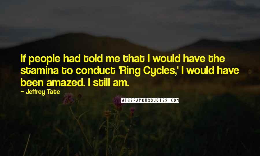Jeffrey Tate quotes: If people had told me that I would have the stamina to conduct 'Ring Cycles,' I would have been amazed. I still am. Jeffrey Tate quotes: If people had told me that I would have the stamina to conduct 'Ring Cycles,' I would have been amazed. I still am.