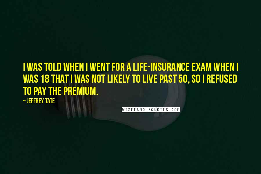 Jeffrey Tate quotes: I was told when I went for a life-insurance exam when I was 18 that I was not likely to live past 50, so I refused to pay the premium. Jeffrey Tate quotes: I was told when I went for a life-insurance exam when I was 18 that I was not likely to live past 50, so I refused to pay the premium.