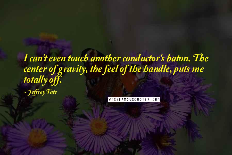 Jeffrey Tate quotes: I can't even touch another conductor's baton. The center of gravity, the feel of the handle, puts me totally off. Jeffrey Tate quotes: I can't even touch another conductor's baton. The center of gravity, the feel of the handle, puts me totally off.